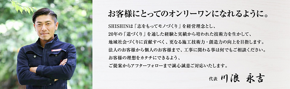 お客様にとってのオンリーワンになれるように。　SHISHINは「志をもってモノづくり」を経営理念とし、20年の「道づくり」を通した経験と実績から培われた技術力を生かして、地域社会づくりに貢献すべく、更なる施工技術力・創造力の向上を目指します。法人のお客様から個人のお客様まで、工事に関わる事は何でもご相談ください。お客様の理想をカタチにできるよう、ご提案からアフターフォローまで安心してお任せください。